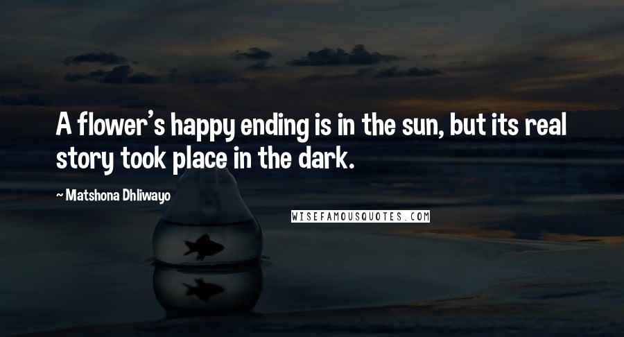 Matshona Dhliwayo Quotes: A flower's happy ending is in the sun, but its real story took place in the dark.