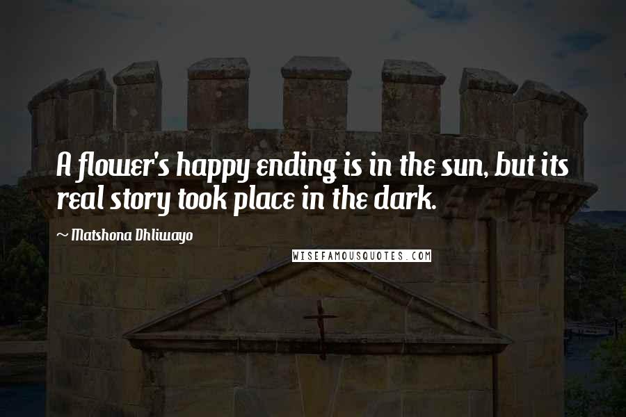 Matshona Dhliwayo Quotes: A flower's happy ending is in the sun, but its real story took place in the dark.