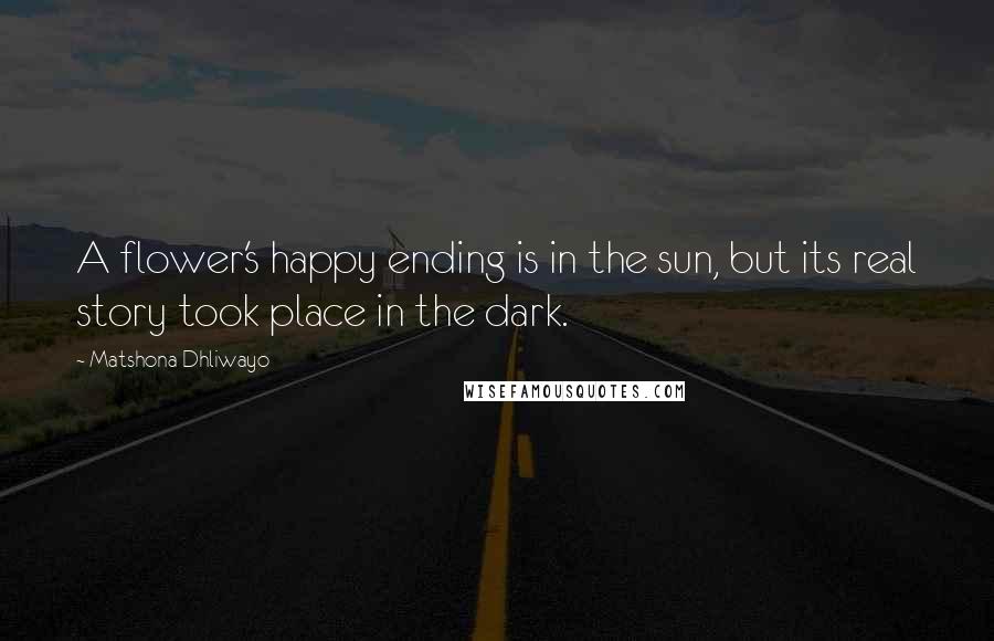 Matshona Dhliwayo Quotes: A flower's happy ending is in the sun, but its real story took place in the dark.