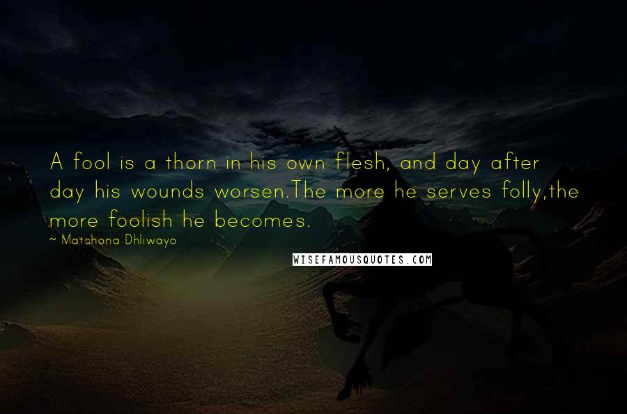 Matshona Dhliwayo Quotes: A fool is a thorn in his own flesh, and day after day his wounds worsen.The more he serves folly,the more foolish he becomes.