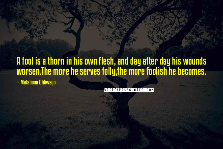 Matshona Dhliwayo Quotes: A fool is a thorn in his own flesh, and day after day his wounds worsen.The more he serves folly,the more foolish he becomes.