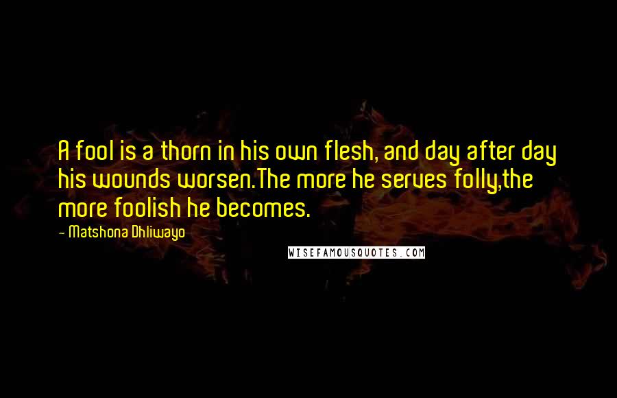 Matshona Dhliwayo Quotes: A fool is a thorn in his own flesh, and day after day his wounds worsen.The more he serves folly,the more foolish he becomes.