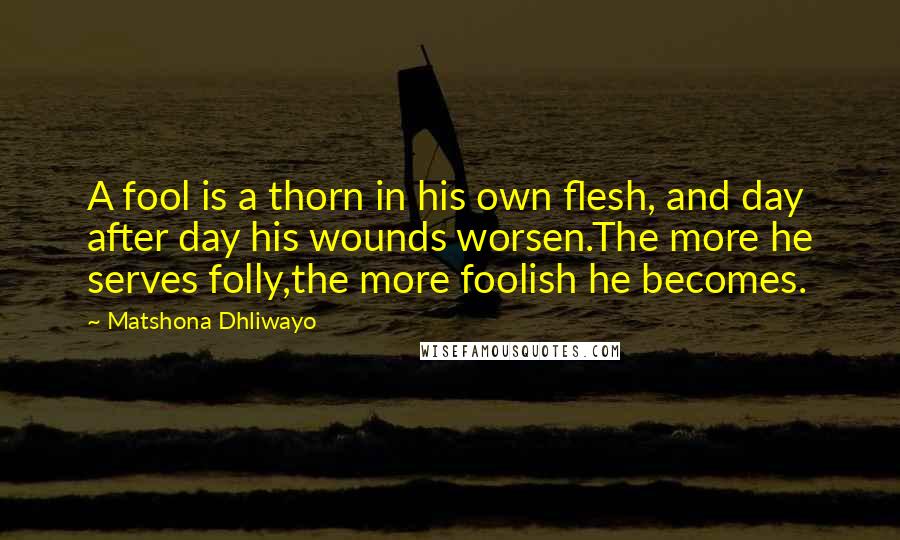 Matshona Dhliwayo Quotes: A fool is a thorn in his own flesh, and day after day his wounds worsen.The more he serves folly,the more foolish he becomes.