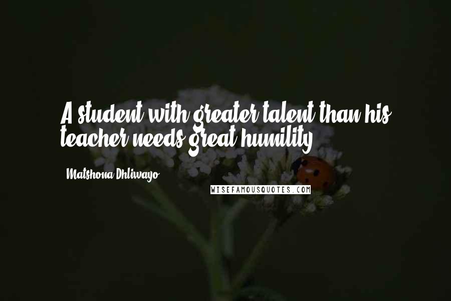 Matshona Dhliwayo Quotes: A student with greater talent than his teacher needs great humility.