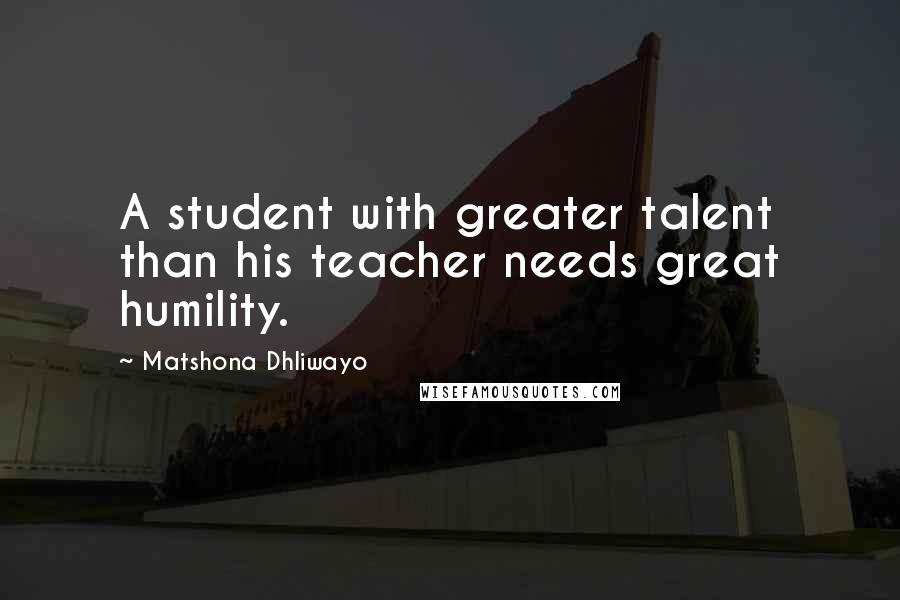 Matshona Dhliwayo Quotes: A student with greater talent than his teacher needs great humility.