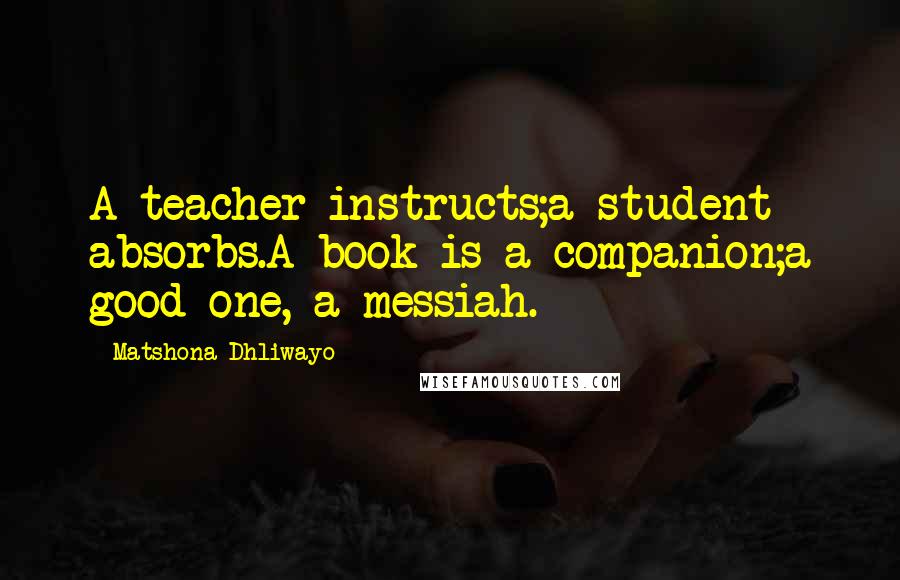 Matshona Dhliwayo Quotes: A teacher instructs;a student absorbs.A book is a companion;a good one, a messiah.