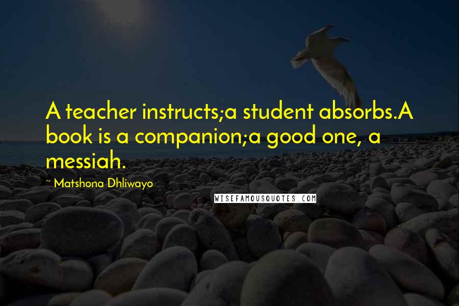 Matshona Dhliwayo Quotes: A teacher instructs;a student absorbs.A book is a companion;a good one, a messiah.