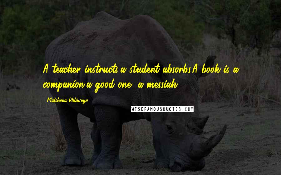 Matshona Dhliwayo Quotes: A teacher instructs;a student absorbs.A book is a companion;a good one, a messiah.