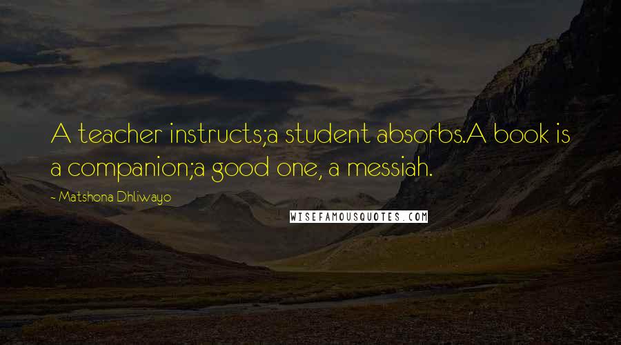 Matshona Dhliwayo Quotes: A teacher instructs;a student absorbs.A book is a companion;a good one, a messiah.