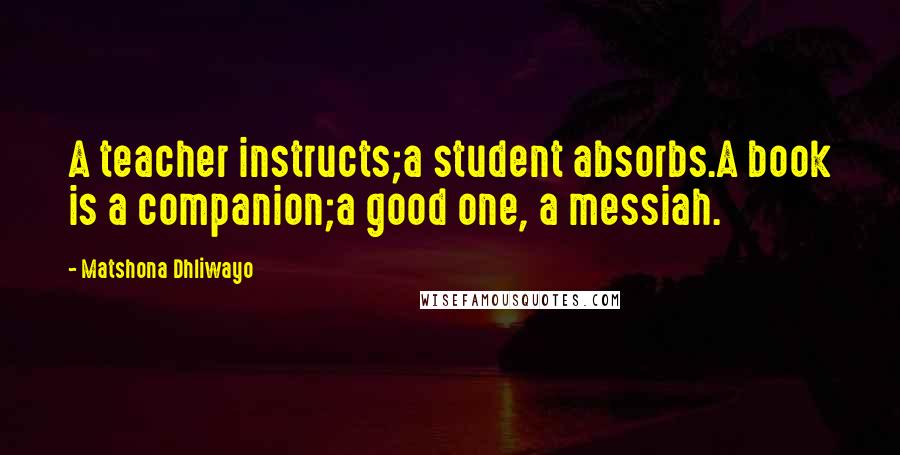 Matshona Dhliwayo Quotes: A teacher instructs;a student absorbs.A book is a companion;a good one, a messiah.