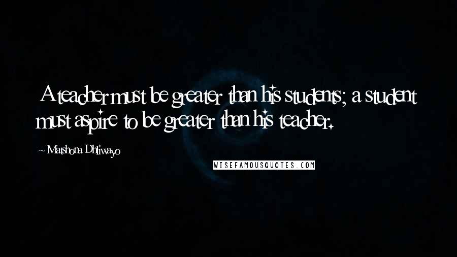 Matshona Dhliwayo Quotes: A teacher must be greater than his students; a student must aspire to be greater than his teacher.