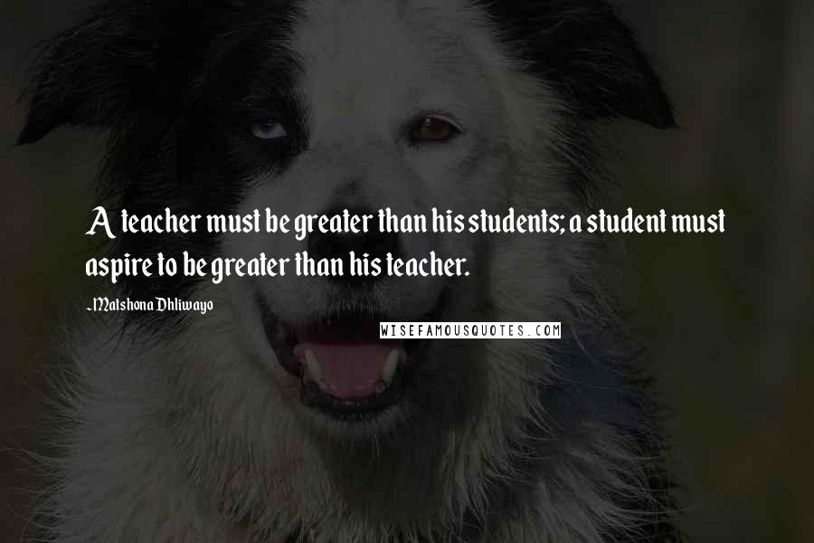 Matshona Dhliwayo Quotes: A teacher must be greater than his students; a student must aspire to be greater than his teacher.