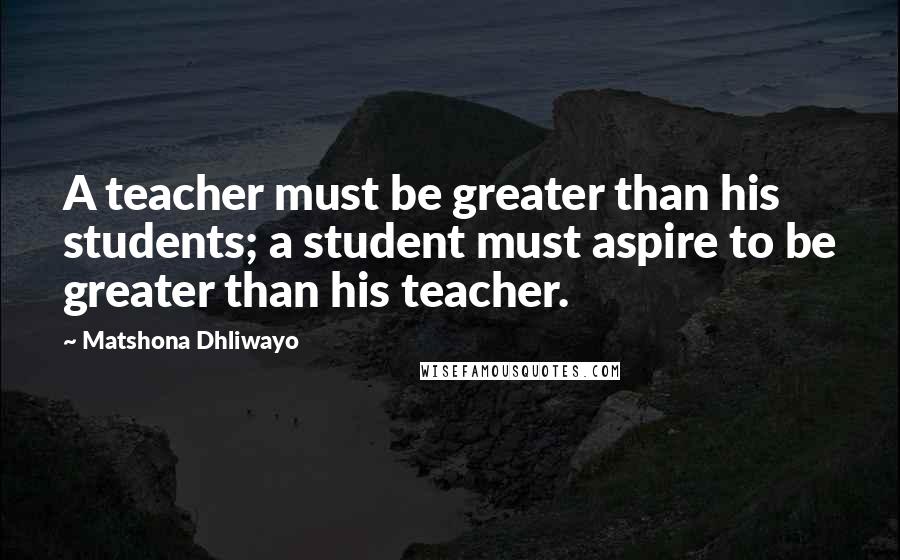 Matshona Dhliwayo Quotes: A teacher must be greater than his students; a student must aspire to be greater than his teacher.