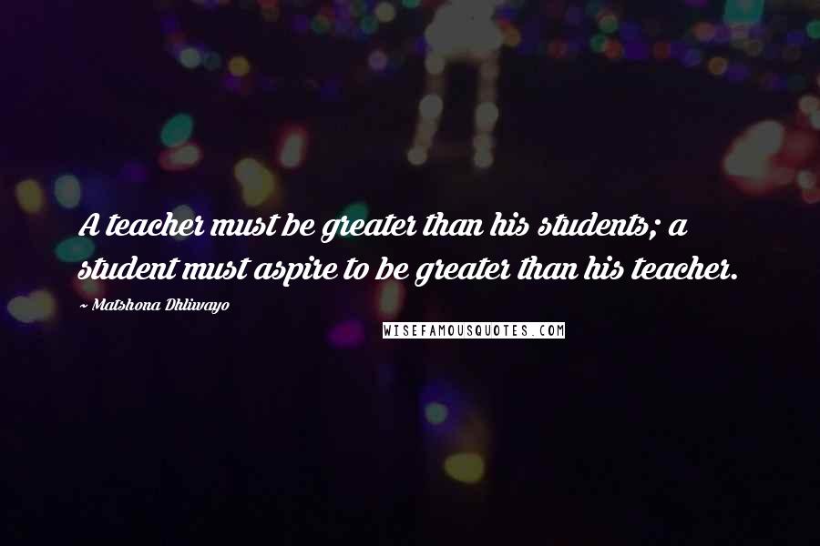 Matshona Dhliwayo Quotes: A teacher must be greater than his students; a student must aspire to be greater than his teacher.