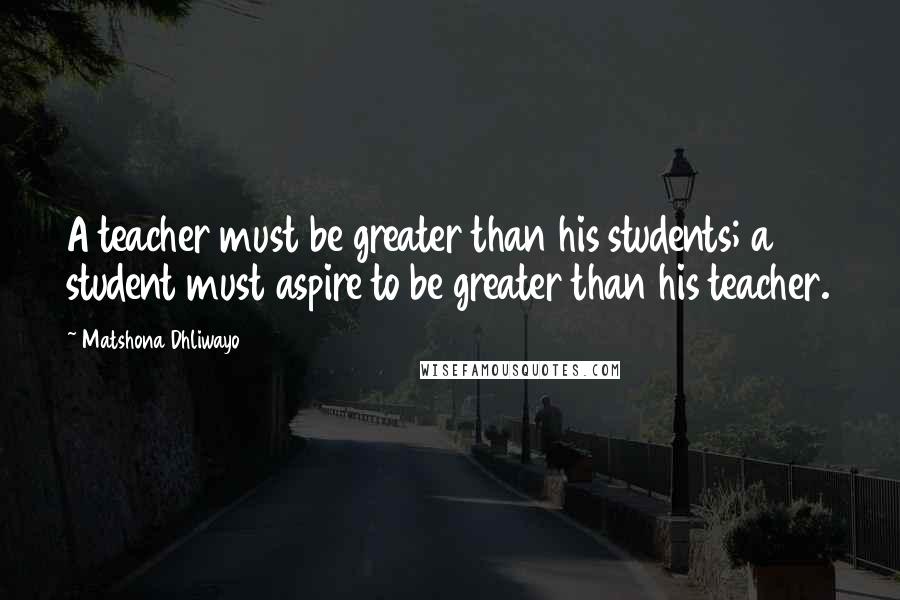 Matshona Dhliwayo Quotes: A teacher must be greater than his students; a student must aspire to be greater than his teacher.