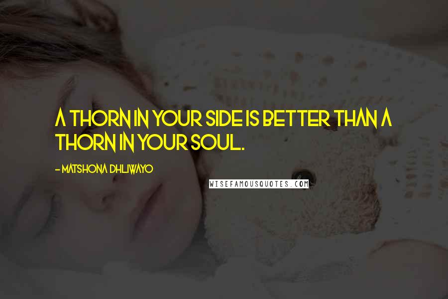 Matshona Dhliwayo Quotes: A thorn in your side is better than a thorn in your soul.