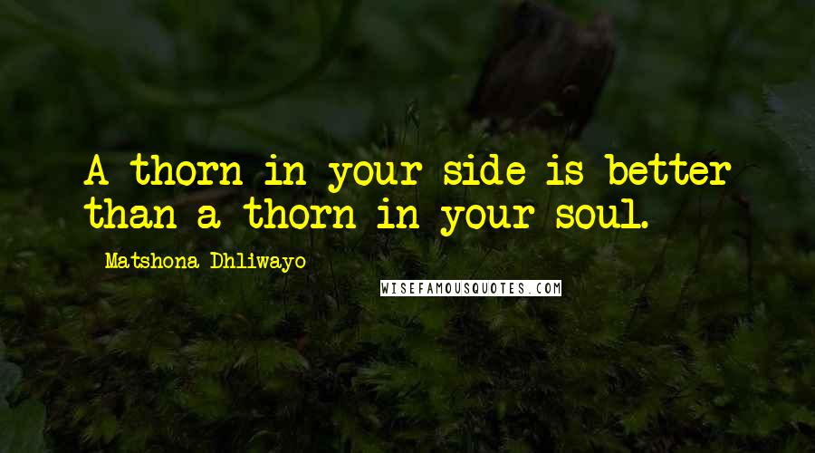 Matshona Dhliwayo Quotes: A thorn in your side is better than a thorn in your soul.