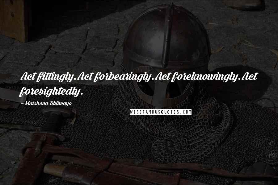 Matshona Dhliwayo Quotes: Act fittingly.Act forbearingly.Act foreknowingly.Act foresightedly.