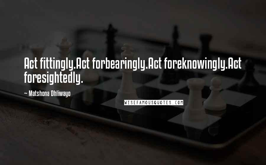 Matshona Dhliwayo Quotes: Act fittingly.Act forbearingly.Act foreknowingly.Act foresightedly.