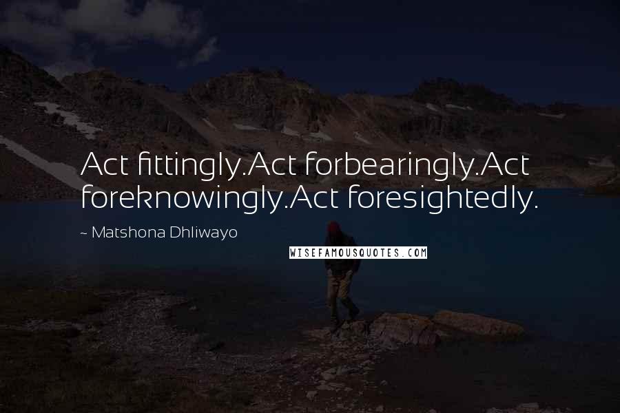 Matshona Dhliwayo Quotes: Act fittingly.Act forbearingly.Act foreknowingly.Act foresightedly.