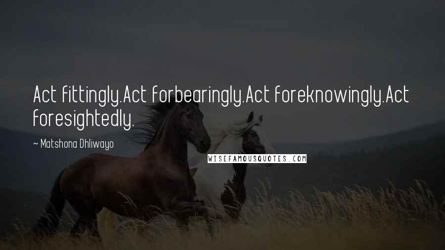 Matshona Dhliwayo Quotes: Act fittingly.Act forbearingly.Act foreknowingly.Act foresightedly.