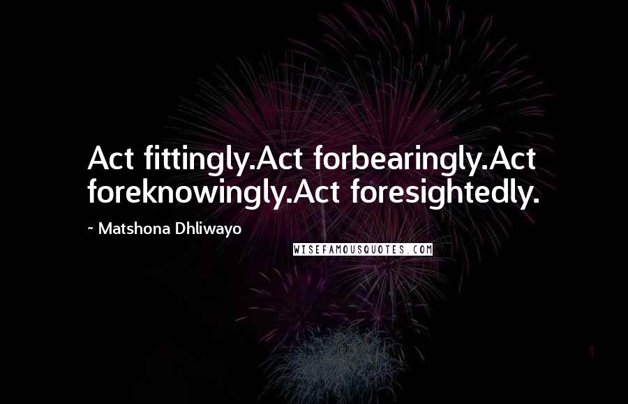 Matshona Dhliwayo Quotes: Act fittingly.Act forbearingly.Act foreknowingly.Act foresightedly.