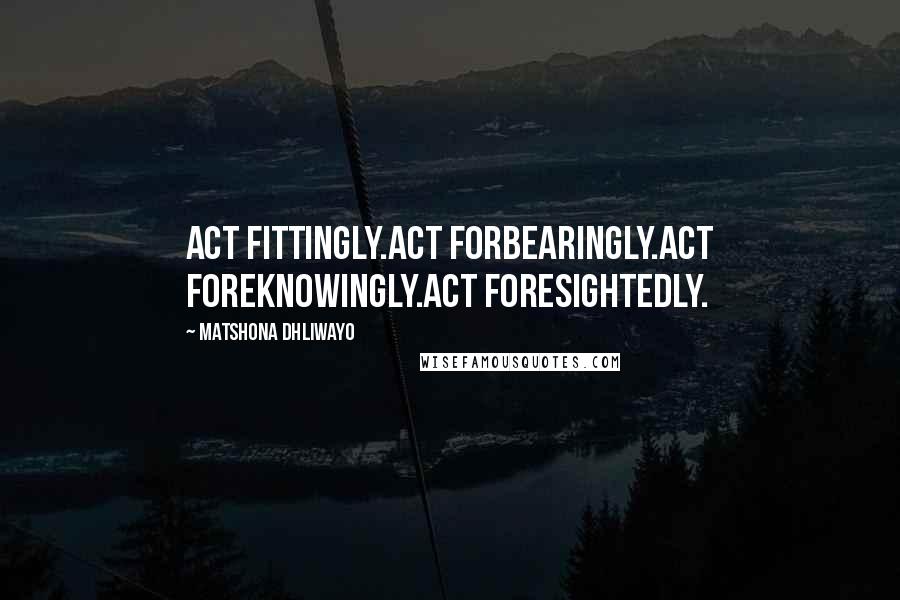 Matshona Dhliwayo Quotes: Act fittingly.Act forbearingly.Act foreknowingly.Act foresightedly.