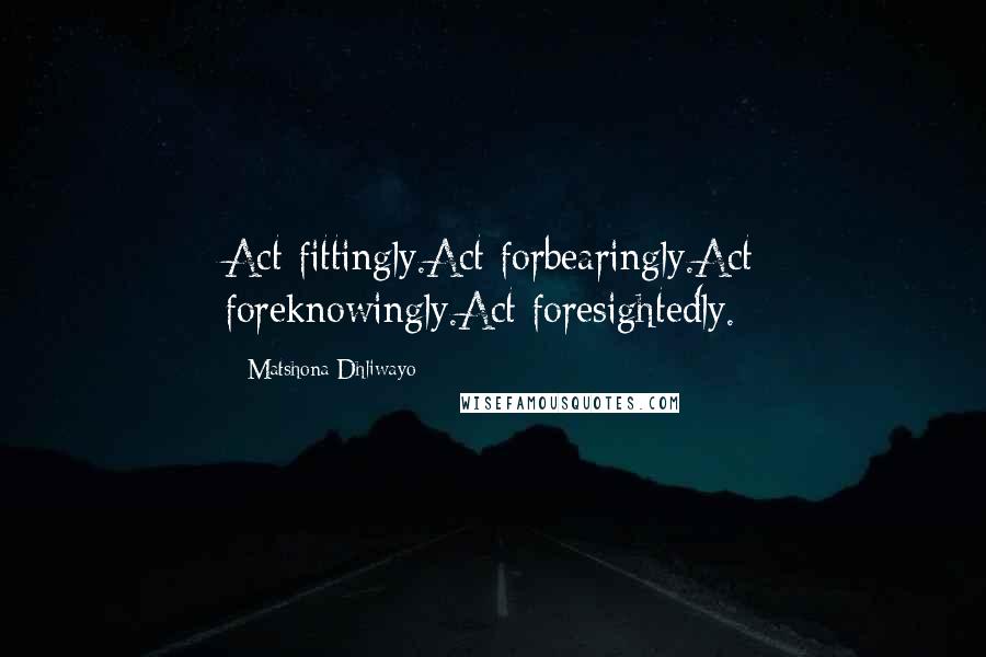 Matshona Dhliwayo Quotes: Act fittingly.Act forbearingly.Act foreknowingly.Act foresightedly.