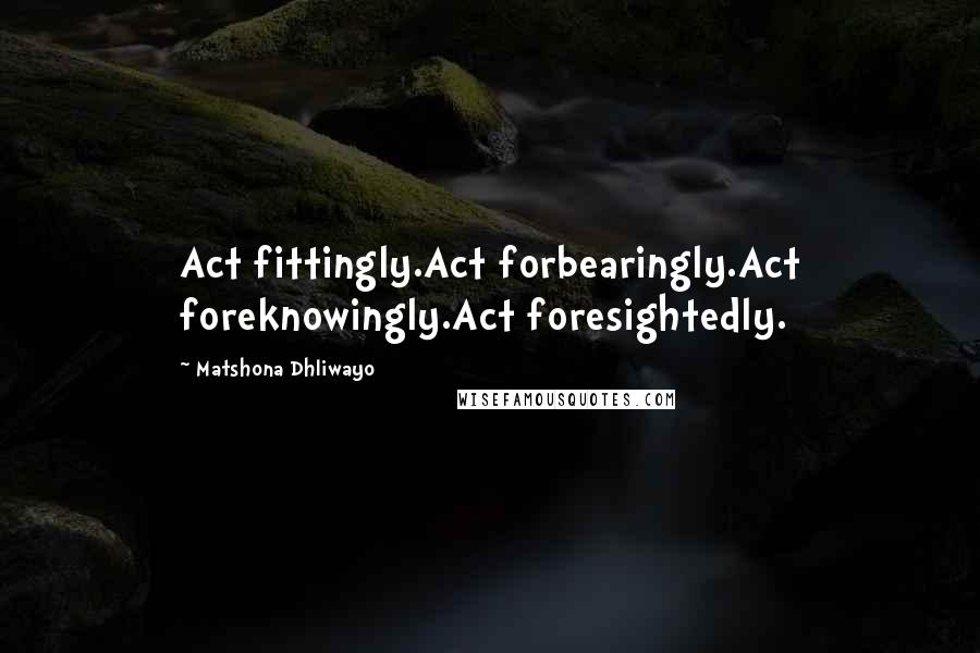 Matshona Dhliwayo Quotes: Act fittingly.Act forbearingly.Act foreknowingly.Act foresightedly.