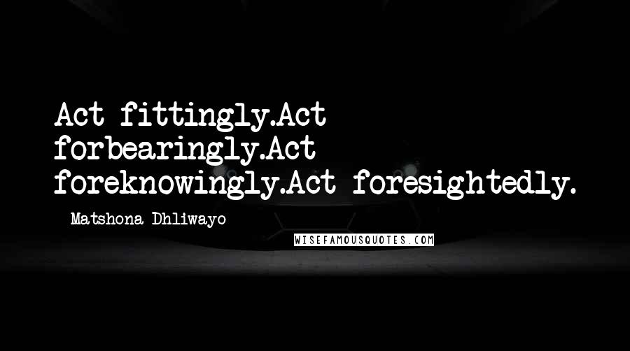 Matshona Dhliwayo Quotes: Act fittingly.Act forbearingly.Act foreknowingly.Act foresightedly.