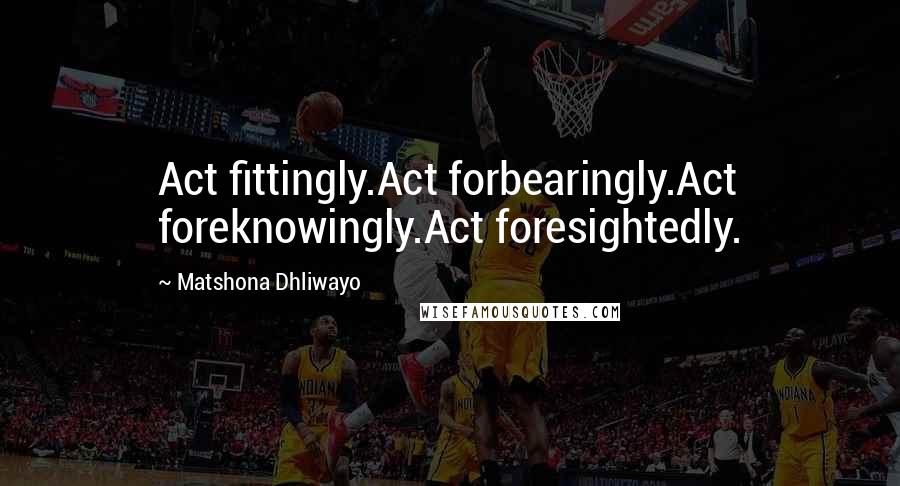 Matshona Dhliwayo Quotes: Act fittingly.Act forbearingly.Act foreknowingly.Act foresightedly.