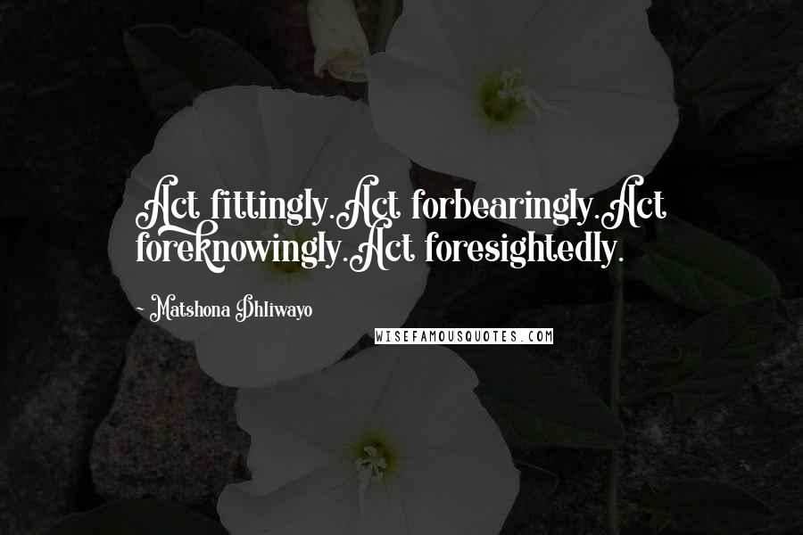 Matshona Dhliwayo Quotes: Act fittingly.Act forbearingly.Act foreknowingly.Act foresightedly.