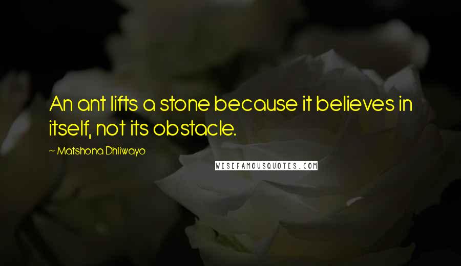 Matshona Dhliwayo Quotes: An ant lifts a stone because it believes in itself, not its obstacle.