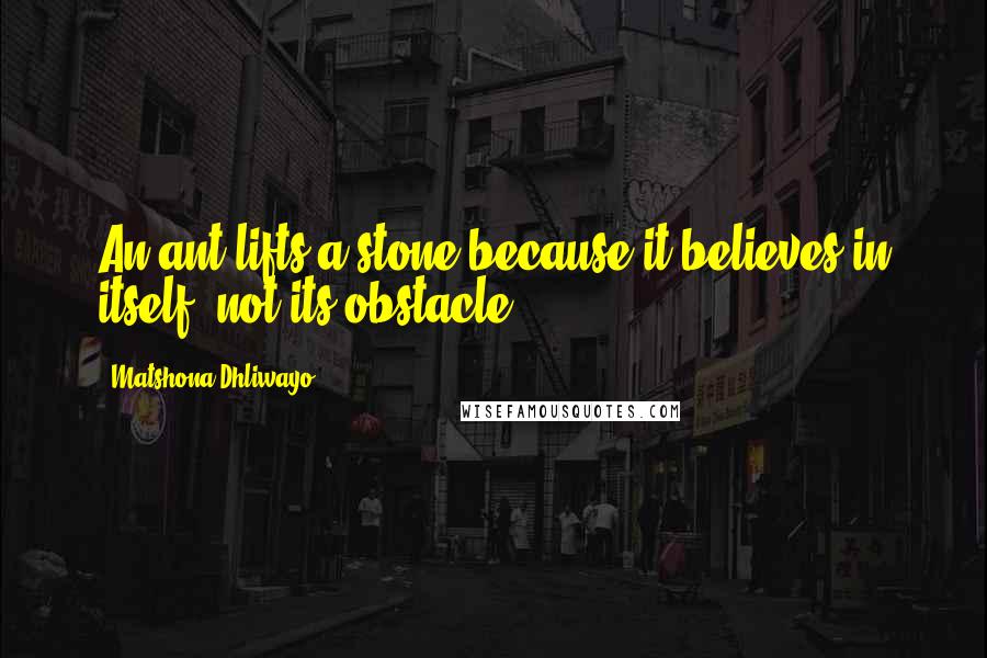 Matshona Dhliwayo Quotes: An ant lifts a stone because it believes in itself, not its obstacle.
