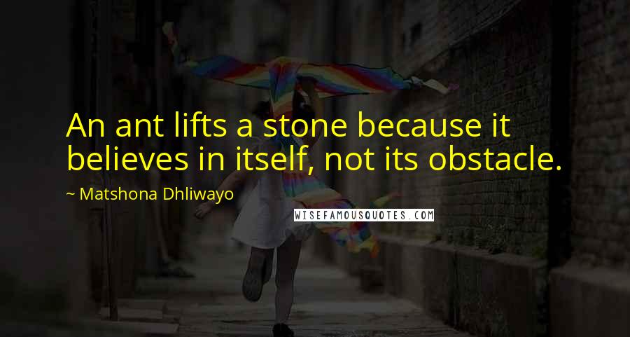 Matshona Dhliwayo Quotes: An ant lifts a stone because it believes in itself, not its obstacle.