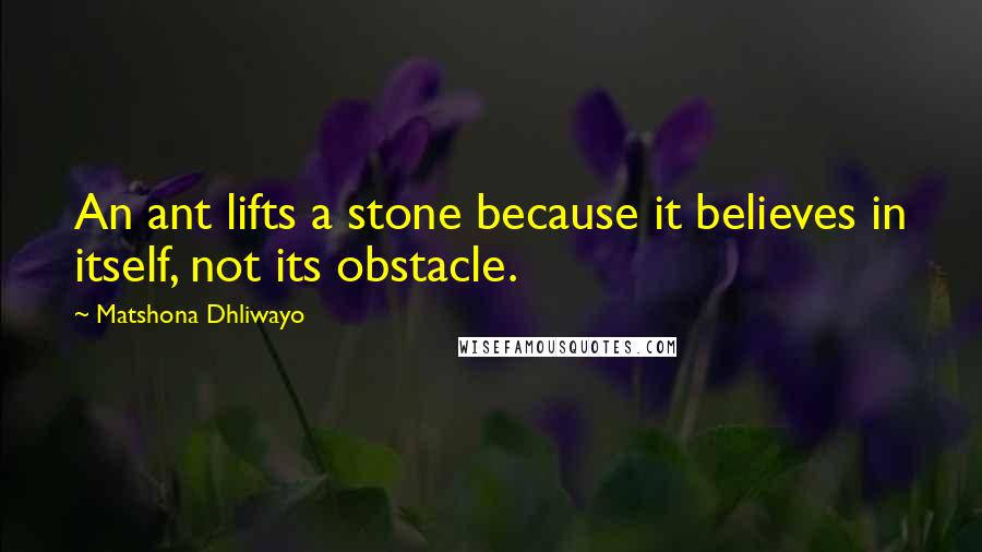 Matshona Dhliwayo Quotes: An ant lifts a stone because it believes in itself, not its obstacle.