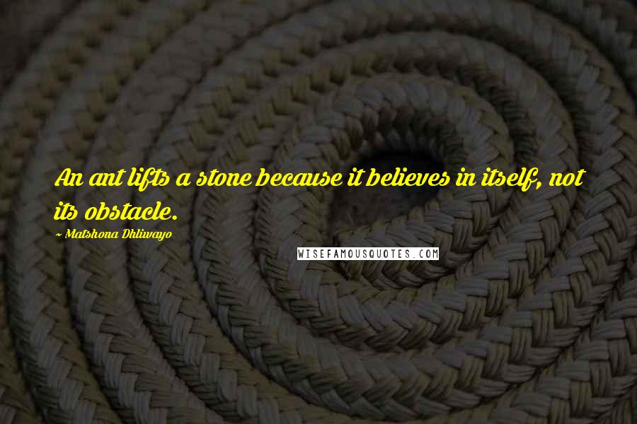 Matshona Dhliwayo Quotes: An ant lifts a stone because it believes in itself, not its obstacle.