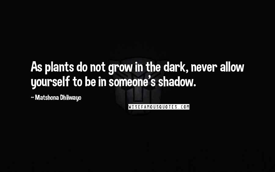 Matshona Dhliwayo Quotes: As plants do not grow in the dark, never allow yourself to be in someone's shadow.