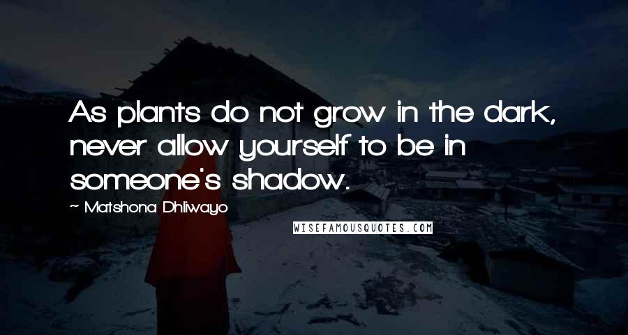 Matshona Dhliwayo Quotes: As plants do not grow in the dark, never allow yourself to be in someone's shadow.