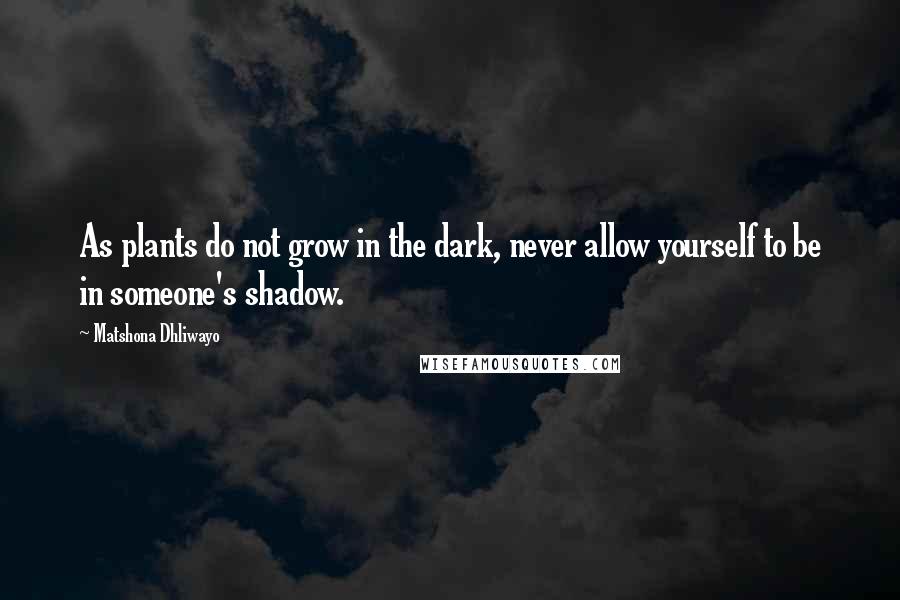 Matshona Dhliwayo Quotes: As plants do not grow in the dark, never allow yourself to be in someone's shadow.