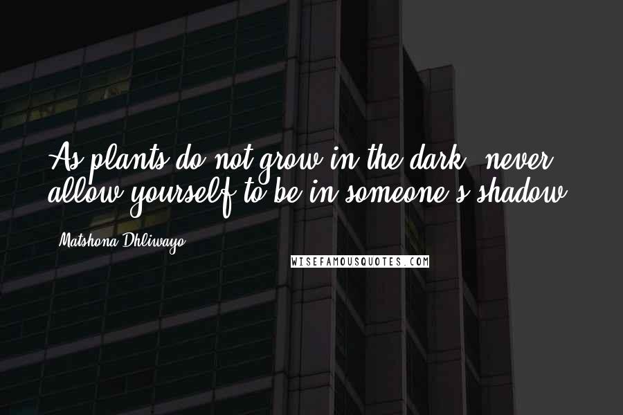 Matshona Dhliwayo Quotes: As plants do not grow in the dark, never allow yourself to be in someone's shadow.