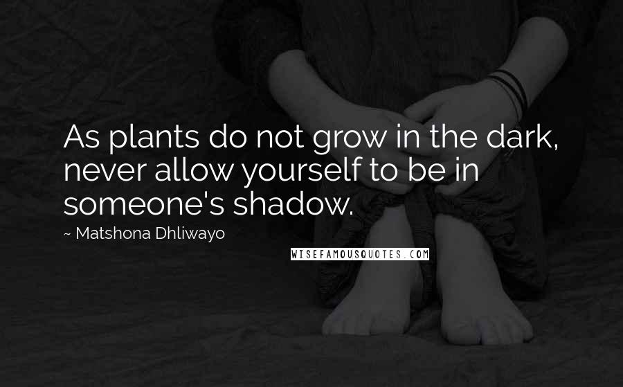 Matshona Dhliwayo Quotes: As plants do not grow in the dark, never allow yourself to be in someone's shadow.