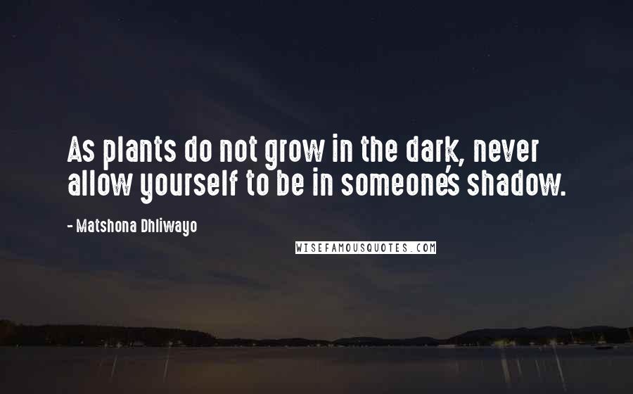 Matshona Dhliwayo Quotes: As plants do not grow in the dark, never allow yourself to be in someone's shadow.