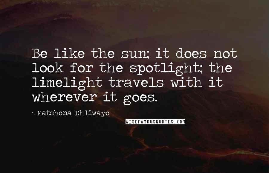 Matshona Dhliwayo Quotes: Be like the sun; it does not look for the spotlight; the limelight travels with it wherever it goes.