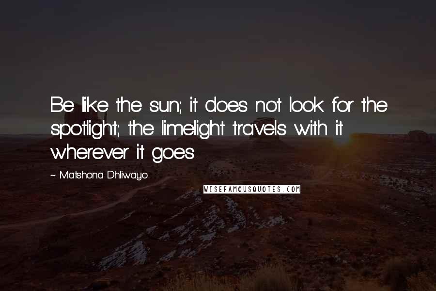 Matshona Dhliwayo Quotes: Be like the sun; it does not look for the spotlight; the limelight travels with it wherever it goes.
