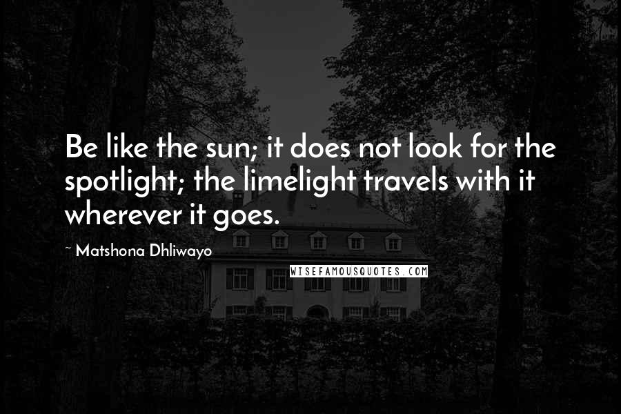 Matshona Dhliwayo Quotes: Be like the sun; it does not look for the spotlight; the limelight travels with it wherever it goes.