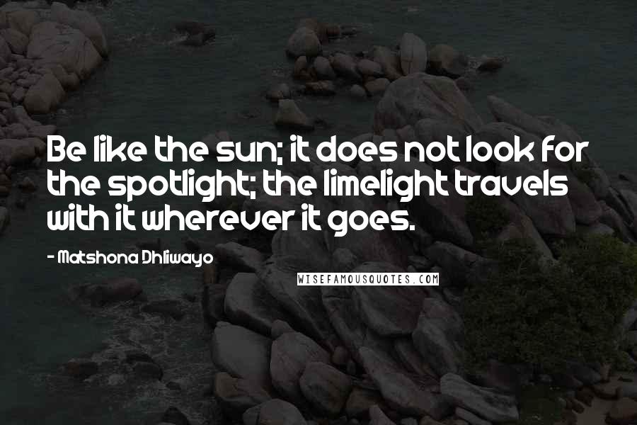 Matshona Dhliwayo Quotes: Be like the sun; it does not look for the spotlight; the limelight travels with it wherever it goes.