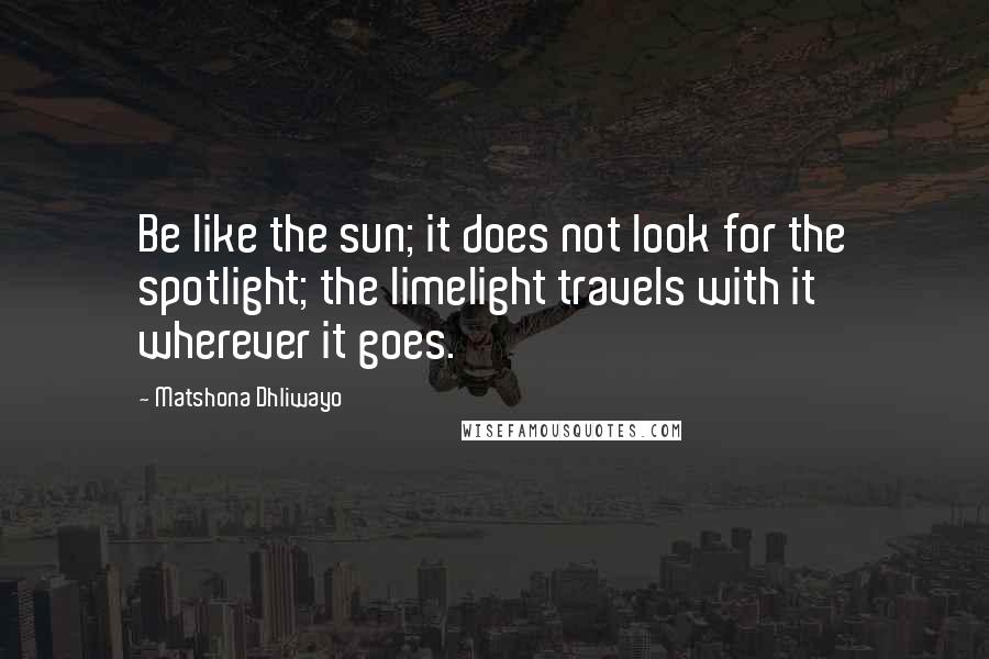 Matshona Dhliwayo Quotes: Be like the sun; it does not look for the spotlight; the limelight travels with it wherever it goes.