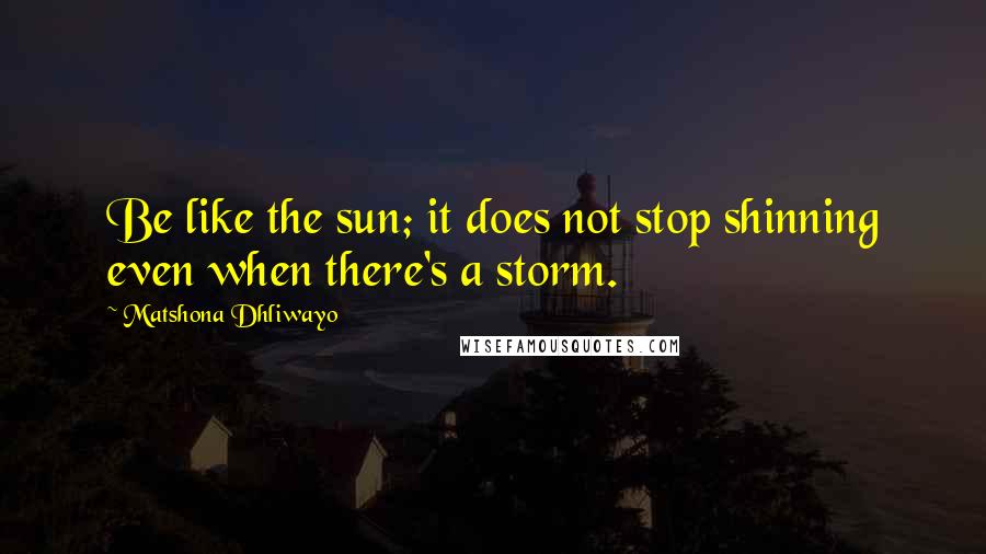 Matshona Dhliwayo Quotes: Be like the sun; it does not stop shinning even when there's a storm.