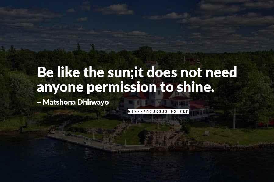 Matshona Dhliwayo Quotes: Be like the sun;it does not need anyone permission to shine.